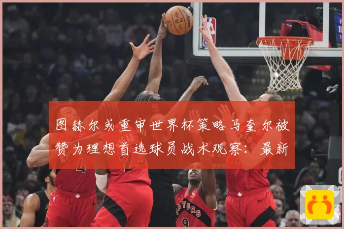 图赫尔或重审世界杯策略马奎尔被赞为理想首选球员战术观察：最新赛事动态与深度分析