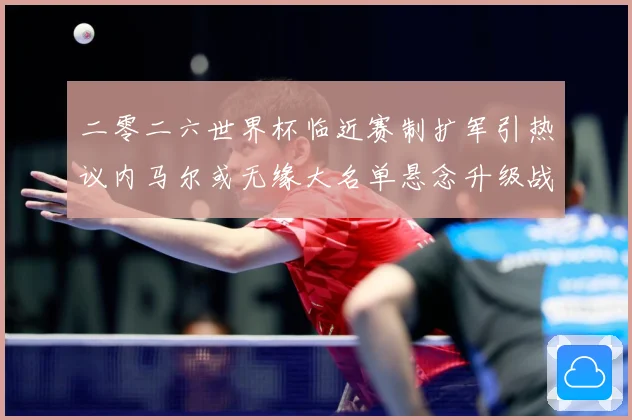 二零二六世界杯临近赛制扩军引热议内马尔或无缘大名单悬念升级战术观察：最新赛事动态与深度分析