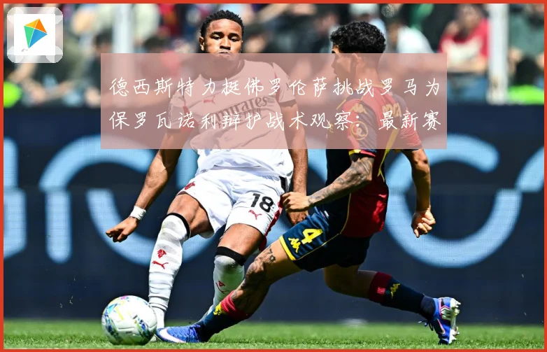 德西斯特力挺佛罗伦萨挑战罗马为保罗瓦诺利辩护战术观察：最新赛事动态与深度分析