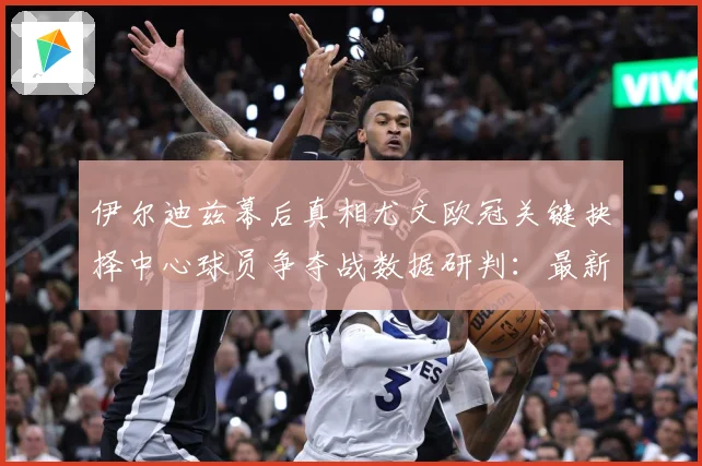 伊尔迪兹幕后真相尤文欧冠关键抉择中心球员争夺战数据研判：最新赛事动态与深度分析