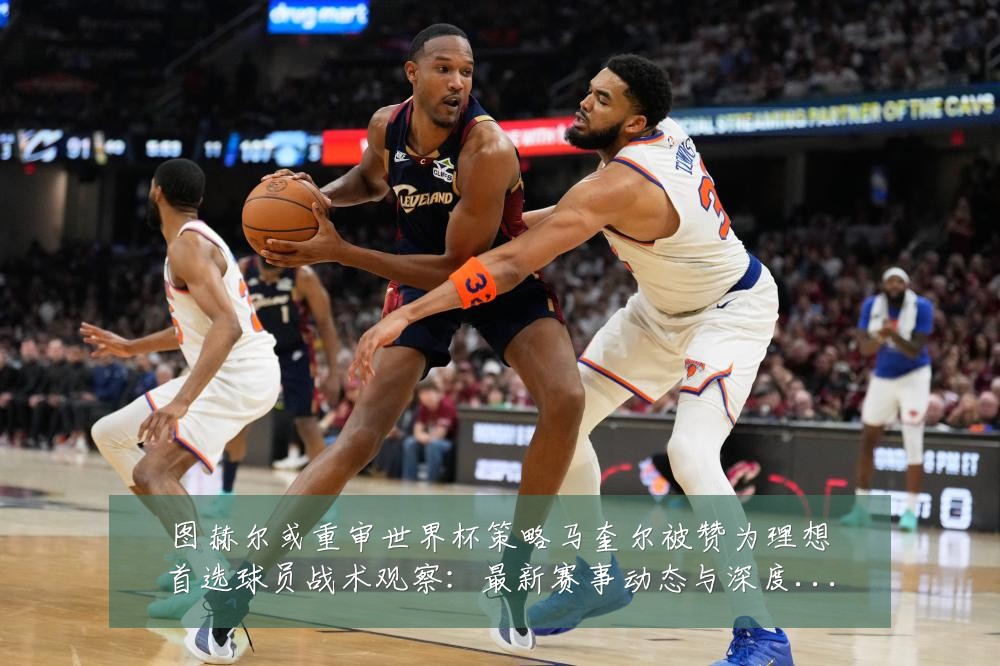 图赫尔或重审世界杯策略马奎尔被赞为理想首选球员战术观察：最新赛事动态与深度分析