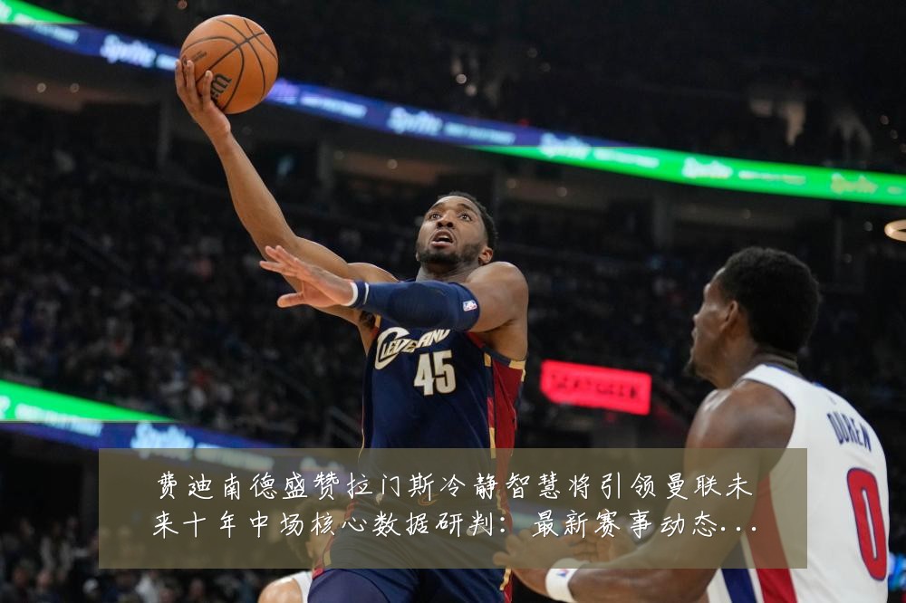 费迪南德盛赞拉门斯冷静智慧将引领曼联未来十年中场核心数据研判：最新赛事动态与深度分析